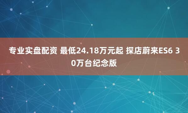 专业实盘配资 最低24.18万元起 探店蔚来ES6 30万台纪念版