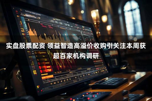 实盘股票配资 领益智造高溢价收购引关注本周获超百家机构调研