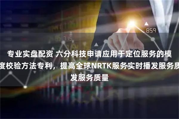 专业实盘配资 六分科技申请应用于定位服务的模糊度校验方法专利，提高全球NRTK服务实时播发服务质量