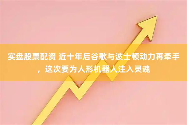 实盘股票配资 近十年后谷歌与波士顿动力再牵手，这次要为人形机器人注入灵魂