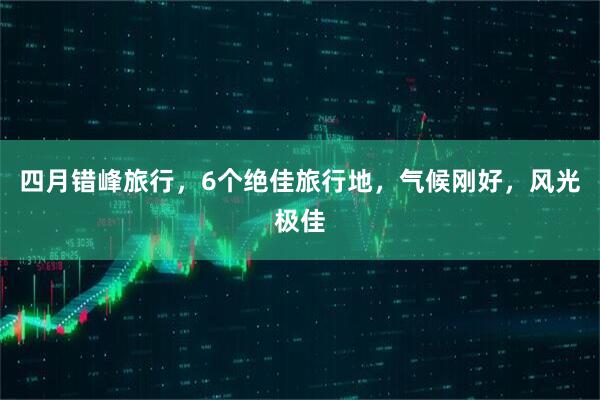 四月错峰旅行,6个绝佳旅行地,气候刚好,风光极佳