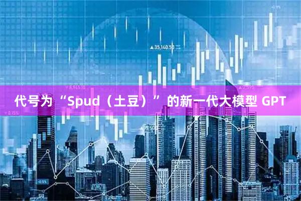 代号为 “Spud（土豆）” 的新一代大模型 GPT