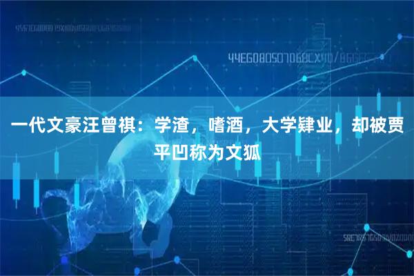 一代文豪汪曾祺：学渣，嗜酒，大学肄业，却被贾平凹称为文狐