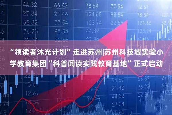 “领读者沐光计划”走进苏州|苏州科技城实验小学教育集团“科普阅读实践教育基地”正式启动