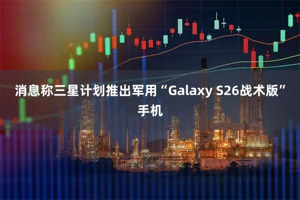 消息称三星计划推出军用“Galaxy S26战术版”手机