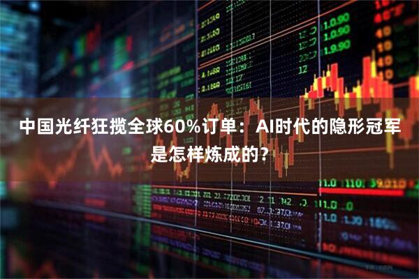 中国光纤狂揽全球60%订单：AI时代的隐形冠军是怎样炼成的？