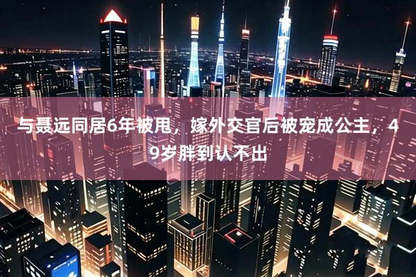 与聂远同居6年被甩，嫁外交官后被宠成公主，49岁胖到认不出