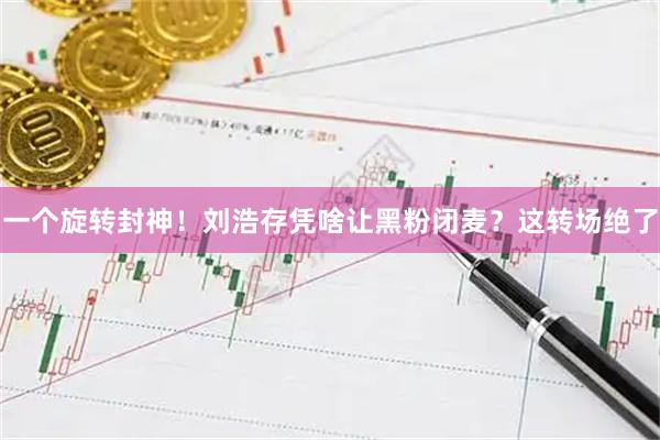 一个旋转封神！刘浩存凭啥让黑粉闭麦？这转场绝了