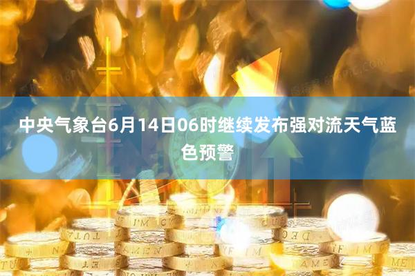 中央气象台6月14日06时继续发布强对流天气蓝色预警