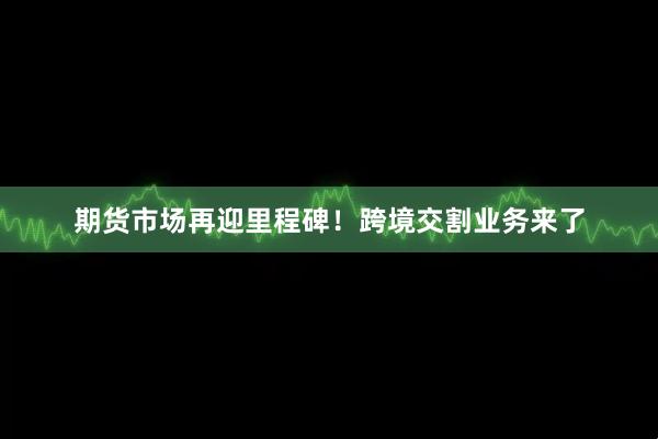 期货市场再迎里程碑！跨境交割业务来了