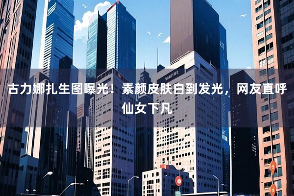 古力娜扎生图曝光！素颜皮肤白到发光，网友直呼仙女下凡