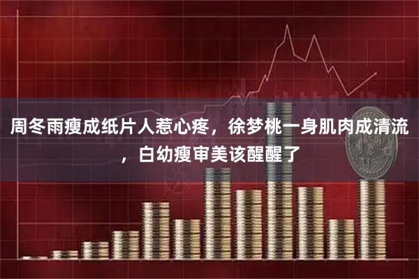 周冬雨瘦成纸片人惹心疼，徐梦桃一身肌肉成清流，白幼瘦审美该醒醒了