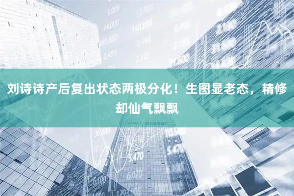 刘诗诗产后复出状态两极分化！生图显老态，精修却仙气飘飘
