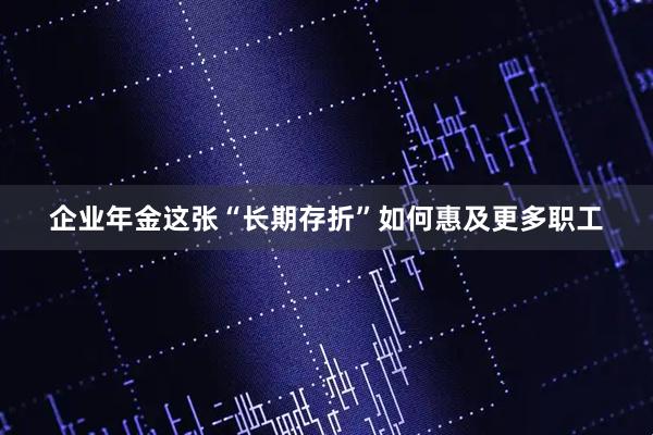 企业年金这张“长期存折”如何惠及更多职工