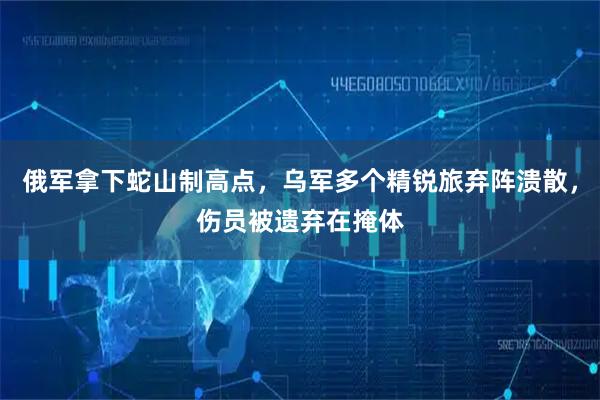 俄军拿下蛇山制高点，乌军多个精锐旅弃阵溃散，伤员被遗弃在掩体