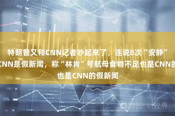 特朗普又和CNN记者吵起来了,连说8次“安静”,怒斥CNN是假新闻,称“林肯”号航母食物不足也是CNN的假新闻