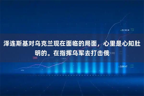 泽连斯基对乌克兰现在面临的局面，心里是心知肚明的。在指挥乌军去打击俄